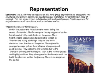 Representation
Definition: This is someone who speaks or acts for a group of people in aid of support. This
could also be a picture, painting or a certain colour that stands for something in need of
support. This can be for certain individual people and social groups. People represent for
negative causes such as violence, racism and even sexism.
Theory: Diana Saco “female gaze”.
Within this poster the focus is on the males being the
center of attention. The female gaze theory suggests that the
females admire the male looks on the poster. They
find the looks appealing and pleasurable to look at.
The men are acting as though they are the more
dominant than females on the poster. They appeal to
younger teenage girls as the males are also young and
good looking. They appeal to the females due to the
choice of clothing and hair styles. Such as the leather jackets
and highlighted hair. They also appeal to the females with the
build they have as well as the jewelry. There is no slogan on
the poster.
 