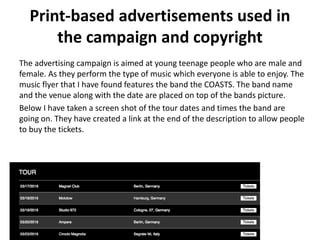 Print-based advertisements used in
the campaign and copyright
The advertising campaign is aimed at young teenage people who are male and
female. As they perform the type of music which everyone is able to enjoy. The
music flyer that I have found features the band the COASTS. The band name
and the venue along with the date are placed on top of the bands picture.
Below I have taken a screen shot of the tour dates and times the band are
going on. They have created a link at the end of the description to allow people
to buy the tickets.
 