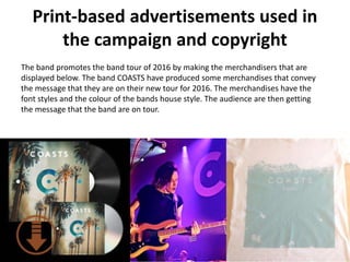 Print-based advertisements used in
the campaign and copyright
The band promotes the band tour of 2016 by making the merchandisers that are
displayed below. The band COASTS have produced some merchandises that convey
the message that they are on their new tour for 2016. The merchandises have the
font styles and the colour of the bands house style. The audience are then getting
the message that the band are on tour.
 