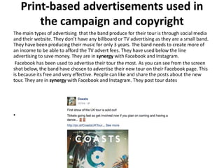 Print-based advertisements used in
the campaign and copyright
The main types of advertising that the band produce for their tour is through social media
and their website. They don’t have any billboard or TV advertising as they are a small band.
They have been producing their music for only 3 years. The band needs to create more of
an income to be able to afford the TV advert fees. They have used below the line
advertising to save money. They are in synergy with Facebook and Instagram.
Facebook has been used to advertise their tour the most. As you can see from the screen
shot below, the band have chosen to advertise their new tour on their Facebook page. This
is because its free and very effective. People can like and share the posts about the new
tour. They are in synergy with Facebook and Instagram. They post tour dates
•
 