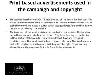 Print-based advertisements used in
the campaign and copyright
• The website that the band COASTS have give you all the details for their tour. The
website has the order of the tour and where and when the shows will be. Next to
each show they have placed a button which says get tickets. You are then able to
buy the tickets through the website.
• The band own all the legal rights to what you find on the website. The band are
owned by a company called capital records. They have their logo posted at the
bottom section of the website. The website doesn't’ have any terms and
conditions page. The band own the bands name trade mark. The bands name and
font style is registered which means that they own the right. People are only
allowed to use the name and font style from the bands consent.
 
