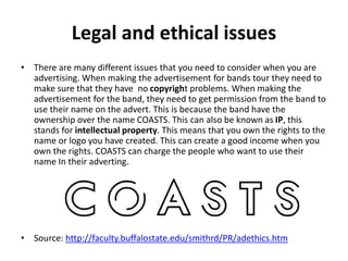 Legal and ethical issues
• There are many different issues that you need to consider when you are
advertising. When making the advertisement for bands tour they need to
make sure that they have no copyright problems. When making the
advertisement for the band, they need to get permission from the band to
use their name on the advert. This is because the band have the
ownership over the name COASTS. This can also be known as IP, this
stands for intellectual property. This means that you own the rights to the
name or logo you have created. This can create a good income when you
own the rights. COASTS can charge the people who want to use their
name In their adverting.
• Source: http://faculty.buffalostate.edu/smithrd/PR/adethics.htm
 