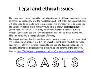 Legal and ethical issues
• There are many more issues that the advertisement will have to consider such
as getting permission to use the bands logo and Font style. The colour scheme
will also need to be made sure that permission is granted. This is because you
are using someone's else's work in yours. This is known as model release. If
you choose to use COASTS font style on your advertisement without the
written permission, you will have legal claims that will be made against you.
This can be lead to a charge of a sum of money.
• The target audience for this band are mainly young teenagers, this means that
the language and imagery used in the advertisement used needs to be made
appropriate. Children cant be exposed to the use of offensive language and
imagery. This would be considered offensive to the parents of the children.
• Source: http://digital-photography-school.com/model-releases-need-know/
 