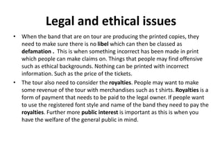 Legal and ethical issues
• When the band that are on tour are producing the printed copies, they
need to make sure there is no libel which can then be classed as
defamation . This is when something incorrect has been made in print
which people can make claims on. Things that people may find offensive
such as ethical backgrounds. Nothing can be printed with incorrect
information. Such as the price of the tickets.
• The tour also need to consider the royalties. People may want to make
some revenue of the tour with merchandises such as t shirts. Royalties is a
form of payment that needs to be paid to the legal owner. If people want
to use the registered font style and name of the band they need to pay the
royalties. Further more public interest is important as this is when you
have the welfare of the general public in mind.
 