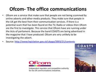 Ofcom- The office communications
• Ofcom are a service that make sure that people are not being scammed by
online adverts and other media products. They make sure that people in
the UK get the best from their communication services. If there is a
potential scam that has been found on the TV, Radio or videos then Ofcom
are the first to investigate. This service that Ofcom have are running under
the Acts of parliament. Because the band COASTS are being advertised in
the magazine that I have produced. Ofcom are very unlikely to be
investigating the advert.
• Source: http://www.legislation.gov.uk/ukpga/2003/21/contents
 