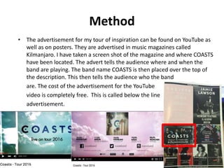 Method
• The advertisement for my tour of inspiration can be found on YouTube as
well as on posters. They are advertised in music magazines called
Kilmanjaro. I have taken a screen shot of the magazine and where COASTS
have been located. The advert tells the audience where and when the
band are playing. The band name COASTS is then placed over the top of
the description. This then tells the audience who the band
are. The cost of the advertisement for the YouTube
video is completely free. This is called below the line
advertisement.
 