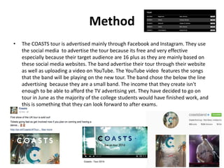 Method
• The COASTS tour is advertised mainly through Facebook and Instagram. They use
the social media to advertise the tour because its free and very effective
especially because their target audience are 16 plus as they are mainly based on
these social media websites. The band advertise their tour through their website
as well as uploading a video on YouTube. The YouTube video features the songs
that the band will be playing on the new tour. The band chose the below the line
advertising because they are a small band. The income that they create isn't
enough to be able to afford the TV advertising yet. They have decided to go on
tour in June as the majority of the college students would have finished work, and
this is something that they can look forward to after exams.
 