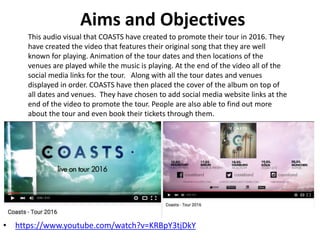 Aims and Objectives
• https://www.youtube.com/watch?v=KRBpY3tjDkY
This audio visual that COASTS have created to promote their tour in 2016. They
have created the video that features their original song that they are well
known for playing. Animation of the tour dates and then locations of the
venues are played while the music is playing. At the end of the video all of the
social media links for the tour. Along with all the tour dates and venues
displayed in order. COASTS have then placed the cover of the album on top of
all dates and venues. They have chosen to add social media website links at the
end of the video to promote the tour. People are also able to find out more
about the tour and even book their tickets through them.
 