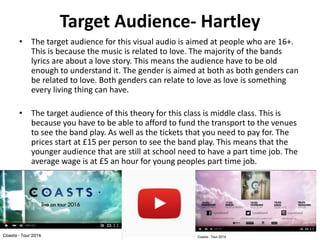 Target Audience- Hartley
• The target audience for this visual audio is aimed at people who are 16+.
This is because the music is related to love. The majority of the bands
lyrics are about a love story. This means the audience have to be old
enough to understand it. The gender is aimed at both as both genders can
be related to love. Both genders can relate to love as love is something
every living thing can have.
• The target audience of this theory for this class is middle class. This is
because you have to be able to afford to fund the transport to the venues
to see the band play. As well as the tickets that you need to pay for. The
prices start at £15 per person to see the band play. This means that the
younger audience that are still at school need to have a part time job. The
average wage is at £5 an hour for young peoples part time job.
 