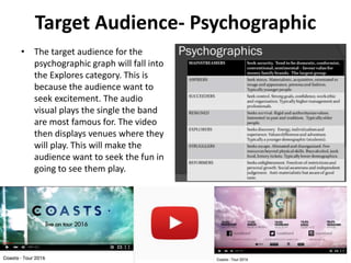 Target Audience- Psychographic
• The target audience for the
psychographic graph will fall into
the Explores category. This is
because the audience want to
seek excitement. The audio
visual plays the single the band
are most famous for. The video
then displays venues where they
will play. This will make the
audience want to seek the fun in
going to see them play.
 