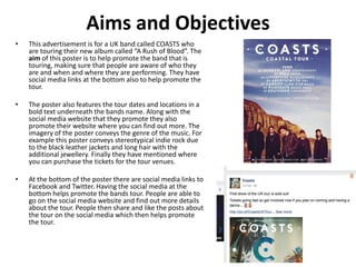 Aims and Objectives
• This advertisement is for a UK band called COASTS who
are touring their new album called “A Rush of Blood”. The
aim of this poster is to help promote the band that is
touring, making sure that people are aware of who they
are and when and where they are performing. They have
social media links at the bottom also to help promote the
tour.
• The poster also features the tour dates and locations in a
bold text underneath the bands name. Along with the
social media website that they promote they also
promote their website where you can find out more. The
imagery of the poster conveys the genre of the music. For
example this poster conveys stereotypical indie rock due
to the black leather jackets and long hair with the
additional jewellery. Finally they have mentioned where
you can purchase the tickets for the tour venues.
• At the bottom of the poster there are social media links to
Facebook and Twitter. Having the social media at the
bottom helps promote the bands tour. People are able to
go on the social media website and find out more details
about the tour. People then share and like the posts about
the tour on the social media which then helps promote
the tour.
 