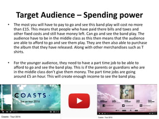 Target Audience – Spending power
• The most you will have to pay to go and see this band play will cost no more
than £15. This means that people who have paid there bills and taxes and
other fixed costs and still have money left. Can go and see the band play. The
audience have to be in the middle class as this then means that the audience
are able to afford to go and see them play. They are then also able to purchase
the album that they have released. Along with other merchandises such as T
shirts.
• For the younger audience, they need to have a part time job to be able to
afford to go and see the band play. This is if the parents or guardians who are
in the middle class don’t give them money. The part time jobs are going
around £5 an hour. This will create enough income to see the band play.
 
