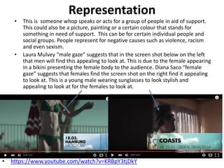 Representation
• This is someone whop speaks or acts for a group of people in aid of support.
This could also be a picture, painting or a certain colour that stands for
something in need of support. This can be for certain individual people and
social groups. People represent for negative causes such as violence, racism
and even sexism.
• Laura Mulvey “male gaze” suggests that in the screen shot below on the left
that men will find this appealing to look at. This is due to the female appearing
in a bikini presenting the female body to the audience. Diana Saco “female
gaze” suggests that females find the screen shot on the right find it appealing
to look at. This is a young male wearing sunglasses to look stylish and
appealing to look at for the females to look at.
• https://www.youtube.com/watch?v=KRBpY3tjDkY
 