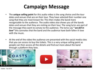 Campaign Message
• The unique selling point for this audio video is the song choice and the tour
dates and venues that are on their tour. They have selected their number one
song that they are most known for. This then makes the band more
recognizable to the audience. The audio video also shows you all the bands
dates and venues that they are visiting on their tour. The song lyrics are part of
the message they want to convey to the audience. The lyrics say “ we fell in
love” this connotes that the band and the audience have both fallen in love
with the music.
• At the end of the video the audience are presented with the social media sites
that you can access to buy the tickets. This is a very unique selling point as
people can then access all the details and find out more about the band
through a platform they love.
 