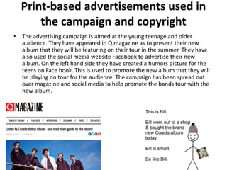 Print-based advertisements used in
the campaign and copyright
• The advertising campaign is aimed at the young teenage and older
audience. They have appeared in Q magazine as to present their new
album that they will be featuring on their tour in the summer. They have
also used the social media website Facebook to advertise their new
album. On the left hand side they have created a humors picture for the
teens on Face book. This is used to promote the new album that they will
be playing on tour for the audience. The campaign has been spread out
over magazine and social media to help promote the bands tour with the
new album.
 