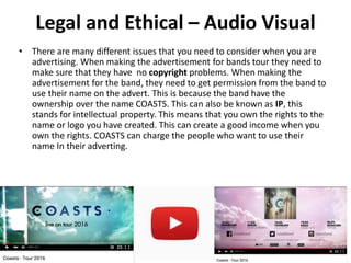 Legal and Ethical – Audio Visual
• There are many different issues that you need to consider when you are
advertising. When making the advertisement for bands tour they need to
make sure that they have no copyright problems. When making the
advertisement for the band, they need to get permission from the band to
use their name on the advert. This is because the band have the
ownership over the name COASTS. This can also be known as IP, this
stands for intellectual property. This means that you own the rights to the
name or logo you have created. This can create a good income when you
own the rights. COASTS can charge the people who want to use their
name In their adverting.
• Source: http://faculty.buffalostate.edu/smithrd/PR/adethics.htm
 