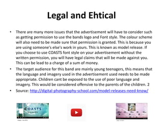 Legal and Ehtical
• There are many more issues that the advertisement will have to consider such
as getting permission to use the bands logo and Font style. The colour scheme
will also need to be made sure that permission is granted. This is because you
are using someone's else's work in yours. This is known as model release. If
you choose to use COASTS font style on your advertisement without the
written permission, you will have legal claims that will be made against you.
This can be lead to a charge of a sum of money.
• The target audience for this band are mainly young teenagers, this means that
the language and imagery used in the advertisement used needs to be made
appropriate. Children cant be exposed to the use of poor language and
imagery. This would be considered offensive to the parents of the children. 2
• Source: http://digital-photography-school.com/model-releases-need-know/
 