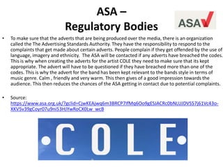 ASA –
Regulatory Bodies
• To make sure that the adverts that are being produced over the media, there is an organization
called the The Advertising Standards Authority. They have the responsibility to respond to the
complaints that get made about certain adverts. People complain if they get offended by the use of
language, imagery and ethnicity. The ASA will be contacted if any adverts have breached the codes.
This is why when creating the adverts for the artist COLE they need to make sure that its kept
appropriate. The advert will have to be questioned if they have breached more than one of the
codes. This is why the advert for the band has been kept relevant to the bands style in terms of
music genre. Calm , friendly and very warm. This then gives of a good impression towards the
audience. This then reduces the chances of the ASA getting in contact due to potential complaints.
• Source:
https://www.asa.org.uk/?gclid=CjwKEAjwq6m3BRCP7IfMq6Oo9gESJACRc0bNLUJDVS57j61Vc43o-
XKV5v39gCoyr07u9ni53HJYwRoCX0Lw_wcB
 