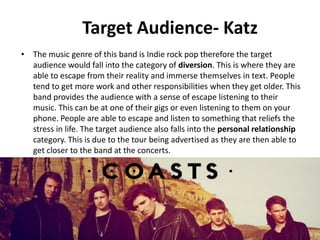 Target Audience- Katz
• The music genre of this band is Indie rock pop therefore the target
audience would fall into the category of diversion. This is where they are
able to escape from their reality and immerse themselves in text. People
tend to get more work and other responsibilities when they get older. This
band provides the audience with a sense of escape listening to their
music. This can be at one of their gigs or even listening to them on your
phone. People are able to escape and listen to something that reliefs the
stress in life. The target audience also falls into the personal relationship
category. This is due to the tour being advertised as they are then able to
get closer to the band at the concerts.
 