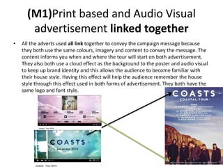 (M1)Print based and Audio Visual
advertisement linked together
• All the adverts used all link together to convey the campaign message because
they both use the same colours, imagery and content to convey the message. The
content informs you when and where the tour will start on both advertisement.
They also both use a cloud effect as the background to the poster and audio visual
to keep up brand identity and this allows the audience to become familiar with
their house style. Having this effect will help the audience remember the house
style through this effect used in both forms of advertisement. They both have the
same logo and font style.
 