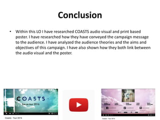 Conclusion
• Within this LO I have researched COASTS audio visual and print based
poster. I have researched how they have conveyed the campaign message
to the audience. I have analyzed the audience theories and the aims and
objectives of this campaign. I have also shown how they both link between
the audio visual and the poster.
 
