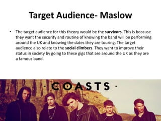 Target Audience- Maslow
• The target audience for this theory would be the survivors. This is because
they want the security and routine of knowing the band will be performing
around the UK and knowing the dates they are touring. The target
audience also relate to the social climbers. They want to improve their
status in society by going to these gigs that are around the UK as they are
a famous band.
 