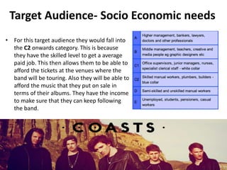 Target Audience- Socio Economic needs
• For this target audience they would fall into
the C2 onwards category. This is because
they have the skilled level to get a average
paid job. This then allows them to be able to
afford the tickets at the venues where the
band will be touring. Also they will be able to
afford the music that they put on sale in
terms of their albums. They have the income
to make sure that they can keep following
the band.
 
