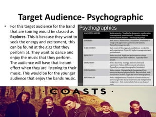 Target Audience- Psychographic
• For this target audience for the band
that are touring would be classed as
Explores. This is because they want to
seek the energy and excitement, this
can be found at the gigs that they
perform at. They want to dance and
enjoy the music that they perform.
The audience will have that instant
effect when they are listening to their
music. This would be for the younger
audience that enjoy the bands music.
 