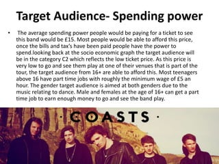 Target Audience- Spending power
• The average spending power people would be paying for a ticket to see
this band would be £15. Most people would be able to afford this price,
once the bills and tax’s have been paid people have the power to
spend.looking back at the socio economic graph the target audience will
be in the category C2 which reflects the low ticket price. As this price is
very low to go and see them play at one of their venues that is part of the
tour, the target audience from 16+ are able to afford this. Most teenagers
above 16 have part time jobs with roughly the minimum wage of £5 an
hour. The gender target audience is aimed at both genders due to the
music relating to dance. Male and females at the age of 16+ can get a part
time job to earn enough money to go and see the band play.
 