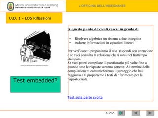 audio A questo punto dovresti essere in grado di   Risolvere algebrica un sistema a due incognite tradurre informazioni in equazioni lineari Per verificare ti proponiamo il test : rispondi con attenzione e se vuoi consulta la relazione che ti sarai nel frattempo stampato.  Se vuoi potrai compilare il questionario più volte fino a quando tutte le risposte saranno corrette. Al termine della compilazione ti comunicheremo il punteggio che hai raggiunto e ti proporremo i testi di riferimento per le risposte errate. Test sulla parte svolta Test embedded? U.D. 1 - LO5 Riflessioni 
