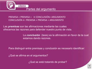 Partes del argumento
PREMISA + PREMISA + → CONCLUSIÓN= ARGUMENTO
CONCLUSIÓN ← PREMISA + PREMISA = ARGUMENTO
Las premisas son las afirmaciones mediante las cuales
ofrecemos las razones para defender nuestro punto de vista.
La conclusión (tesis) es la afirmación en favor de la cual
estamos dando razones.

Para distinguir entre premisas y conclusión es necesario identificar:
¿Qué se afirma en el argumentos?
¿Qué se está tratando de probar?

 