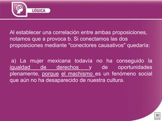 Al establecer una correlación entre ambas proposiciones,
notamos que a provoca b. Si conectamos las dos
proposiciones mediante "conectores causativos" quedaría:
a) La mujer mexicana todavía no ha conseguido la
igualdad
de
derechos
y
de
oportunidades
plenamente, porque el machismo es un fenómeno social
que aún no ha desaparecido de nuestra cultura.

 
