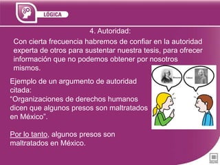 4. Autoridad:
Con cierta frecuencia habremos de confiar en la autoridad
experta de otros para sustentar nuestra tesis, para ofrecer
información que no podemos obtener por nosotros
mismos.

Ejemplo de un argumento de autoridad
citada:
“Organizaciones de derechos humanos
dicen que algunos presos son maltratados
en México”.
Por lo tanto, algunos presos son
maltratados en México.

 