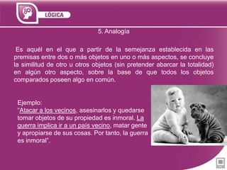 5. Analogía
Es aquél en el que a partir de la semejanza establecida en las
premisas entre dos o más objetos en uno o más aspectos, se concluye
la similitud de otro u otros objetos (sin pretender abarcar la totalidad)
en algún otro aspecto, sobre la base de que todos los objetos
comparados poseen algo en común.

Ejemplo:
“Atacar a los vecinos, asesinarlos y quedarse
tomar objetos de su propiedad es inmoral. La
guerra implica ir a un país vecino, matar gente
y apropiarse de sus cosas. Por tanto, la guerra
es inmoral”.

 