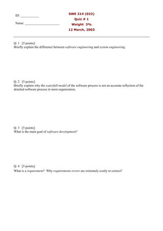 SWE 214 (022)
Quiz # 1
Weight 3%
12 March, 2003
Q. 1 [5 points]:
Briefly explain the difference between software engineering and system engineering.
Q. 2 [5 points]:
Briefly explain why the waterfall model of the software process is not an accurate reflection of the
detailed software process in most organization.
Q. 3 [5 points]:
What is the main goal of software development?
Q. 4 [5 points]:
What is a requirement? Why requirements errors are extremely costly to correct?
ID: ___________
Name: _____________________
 