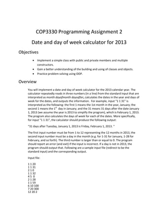 COP3330 Programming Assignment 2
Date and day of week calculator for 2013
Objectives
• Implement a simple class with public and private members and multiple
constructors.
• Gain a better understanding of the building and using of classes and objects.
• Practice problem solving using OOP.
Overview
You will implement a date and day of week calculator for the 2013 calendar year. The
calculator repeatedly reads in three numbers (in a line) from the standard input that are
interpreted as month dayofmonth daysafter, calculates the dates in the year and days of
week for the dates, and outputs the information. For example, input “1 1 31” is
interpreted as the following: the first 1 means the 1st month in the year, January; the
second 1 means the 1st
day in January; and the 31 means 31 days after the date January
1, 2013 (we assume the year is 2013 to simplify the program), which is February 1, 2013.
The program also calculates the days of week for each of the dates. More specifically,
for input “1 1 31”, the calculator should produce the following output:
“31 days after Tuesday, January 1, 2013 is Friday, February 1, 2013. “
The first input number must be from 1 to 12 representing the 12 months in 2013, the
second input number must be a day in the month (e.g. for 1-31 for January, 1-28 for
February, and so forth). The third number is larger than or equal to 0. The program
should report an error (and exit) if the input is incorrect. If a day is not in 2013, the
program should output that. Following are a sample input file (redirect to be the
standard input) and the corresponding output.
Input file:
1 1 20
1 1 31
2 1 0
1 1 32
4 5 0
2 1 28
1 1 59
6 10 100
7 20 300
12 20 2
 