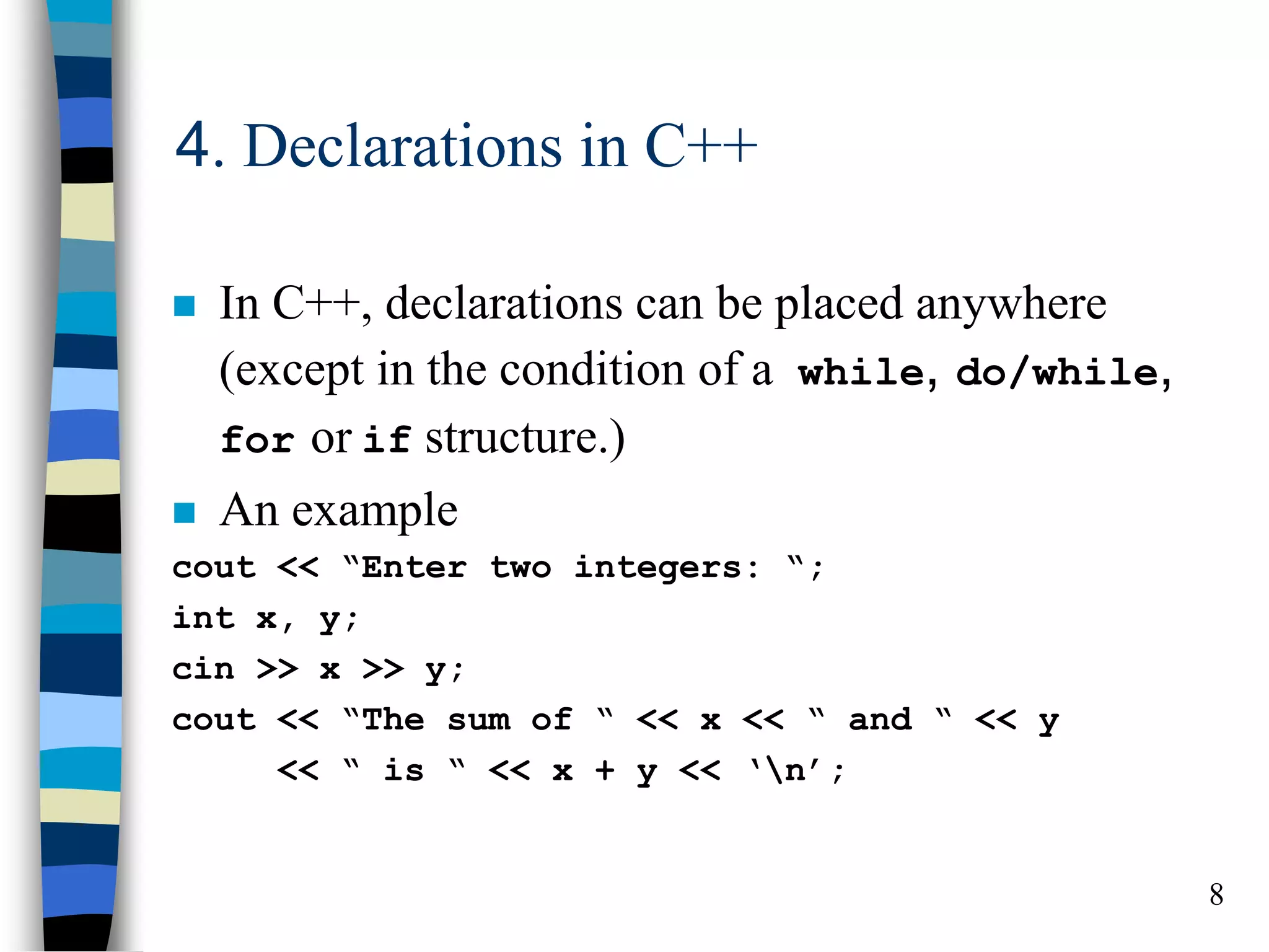 8
4. Declarations in C++
In C++, declarations can be placed anywhere
(except in the condition of a while, do/while,
for or if structure.)
An example
cout << “Enter two integers: “;
int x, y;
cin >> x >> y;
cout << “The sum of “ << x << “ and “ << y
<< “ is “ << x + y << ‘n’;