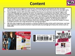 Content
• We love pop music magazine is full of fun, interesting facts and games for the younger
audience (8-13years).We love pop magazine is full of girly facts and advise for younger girls.
• The language used in We love Pop is quite informal as it is aimed at young teenagers and
informal language best appeals to them, for example including the issue date, within the
magazine, having this allows the company of the magazine know how many issues they have
relased but also means for the readers in this case young girls, they are able to keep up to
date with each issue they have or haven't got. Humour is used throughout the magazine,
which makes it more interesting for the specific target audience, by including humour it
makes the reader feel more involved, they also include images, to invite the reader in more
as bright pictures are a big attraction for young teenagers.
• We love pop magazine also contains a Varity of different pop artists with interviews, we love
pop magazine also contains fashion inspired looks by teenage girls favourite artists such as
Little Mix.
 
