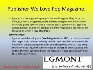 Publisher-We Love Pop Magazine.
• Egmont is a leading media group in the Nordic region. They focus on
films,TV,cinemas,magazines,books and streaming services educational
materials, game consoles and a range of digital communities, apps and
games. Egmont publishers, produce on of my magazine ideas which I am
focusing on which is “We love Pop”.
Egmont Slogan-
• Egmont publishers slogan is “We bring stories to life” the connotations of
this slogan is that there are being realistic, and that their company is the
best when competing against other publishing companies as, they bring
there stories to life, so that they create an impact on their audience and
so that they feel connected with the magazine. It also could convey how
their stories aren’t lies.
Reference: https://www.egmont.co.uk
 