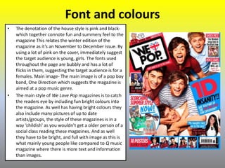 Font and colours
• The denotation of the house style is pink and black-
which together connote fun and summery feel to the
magazine This relates the winter edition of the
magazine as it’s an November to December issue. By
using a lot of pink on the cover, immediately suggest
the target audience is young, girls. The fonts used
throughout the page are bubbly and has a lot of
flicks in them, suggesting the target audience is for a
females. Main image- The main image is of a pop boy
band, One Direction which suggests the magazine is
aimed at a pop music genre.
• The main style of We Love Pop magazines is to catch
the readers eye by including fun bright colours into
the magazine. As well has having bright colours they
also include many pictures of up to date
artists/groups, the style of these magazines is in a
way ‘childish’ as you wouldn’t get a older person of a
social class reading these magazines. And as well
they have to be bright, and full with image as this is
what mainly young people like compared to Q music
magazine where there is more text and information
than images.
 