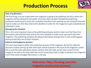 Production Process
Date of publication-
The first things is to set a date when the magazine is going to be published. By this is when the
magazine will be released to the public. Once this date has been finalized the publishing
companies would have to work out a schedule therefore from working out the schedule they will
have to make sure that they stick to this deadline in order for the magazine to get completed and
published in time.
Managing the schedule-
This is the most important step as the publishing company need to make sure that they time
themselves well and that they stick to the time schedule in order to be successful with their
magazine. The publishing company should give themselves enough time in case anything goes
wrong so that they can fix their mistakes.
Editorial and budgetary decision-
This next step happens within the production process of the magazine. By this the editorial
decisions involve coming up with what topic will be covered in the issue of the magazine, within
this as well the team talk about various content that will make up the main content of the
magazine. As well as this they look how much money they have in order to produce this magazine
and if they need to budget themselves in any way.
Reference: http://hosbeg.com/the-
magazine-production-process/
 