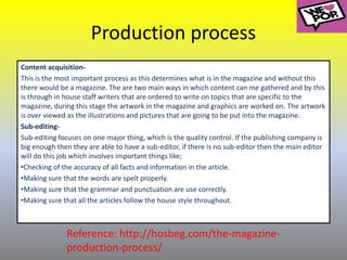 Production process
Content acquisition-
This is the most important process as this determines what is in the magazine and without this
there would be a magazine. The are two main ways in which content can me gathered and by this
is through in house staff writers that are ordered to write on topics that are specific to the
magazine, during this stage the artwork in the magazine and graphics are worked on. The artwork
is over viewed as the illustrations and pictures that are going to be put into the magazine.
Sub-editing-
Sub-editing focuses on one major thing, which is the quality control. If the publishing company is
big enough then they are able to have a sub-editor, if there is no sub-editor then the main editor
will do this job which involves important things like;
•Checking of the accuracy of all facts and information in the article.
•Making sure that the words are spelt properly.
•Making sure that the grammar and punctuation are use correctly.
•Making sure that all the articles follow the house style throughout.
Reference: http://hosbeg.com/the-magazine-
production-process/
 