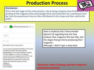 Production Process
Distribution-
This is the last stage of the entire process, the printing company have finished with the
printing of the magazine they will package them and send them to a warehouse near
by, from the warehouse they are then distributed to the shops and then sold to the
public.
Reference: http://hosbeg.com/the-magazine-
production-process/
Here is evidence that I have emailed
Egmont UK regarding how the they
produce their magazine We love Pop, and
the stages that go into to producing their
magazine.
Although, I didn't’t get a reply back.
 