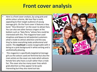 Front cover analysis
• Here is a front cover analysis, by using pink and
white colour scheme, We love Pop is really
appealing to their target audience of young
teenage girls. On the front cover it features a boy
band “One Direction” on the cover to attract fans.
You can also see other famous singers at the
bottom such as “Katy Perry "whose fans could be
interested with this. The magazine have used
straplines and boxes to tell potential customers
what’s inside to attract attention and the way
they’ve done everything looks professional and
stylish. The masthead is easily recognisable with it
being on a pink background in white writing and is
aesthetically pleasing.
• This magazine is specifically targeted at teenage
girls as the colours used are feminine but also the
main artists on the cover are male which attracts
female fans who have a crush rather than a male
fan. The cover also has many cover lines which
grab attention as they appear to be quite
interesting but they also stand out too.
 