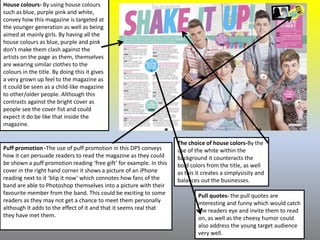 House colours- By using house colours
such as blue, purple pink and white,
convey how this magazine is targeted at
the younger generation as well as being
aimed at mainly girls. By having all the
house colours as blue, purple and pink
don’t make them clash against the
artists on the page as them, themselves
are wearing similar clothes to the
colours in the title. By doing this it gives
a very grown up feel to the magazine as
it could be seen as a child-like magazine
to other/older people. Although this
contrasts against the bright cover as
people see the cover fist and could
expect it do be like that inside the
magazine.
Puff promotion -The use of puff promotion in this DPS conveys
how it can persuade readers to read the magazine as they could
be shown a puff promotion reading ‘free gift’ for example. In this
cover in the right hand corner it shows a picture of an iPhone
reading next to it ‘blip it now’ which connotes how fans of the
band are able to Photoshop themselves into a picture with their
favourite member from the band. This could be exciting to some
readers as they may not get a chance to meet them personally
although it adds to the effect of it and that it seems real that
they have met them.
The choice of house colors-By the
use of the white within the
background it counteracts the
bold colors from the title, as well
as this it creates a simplysisity and
balances out the businesses.
Pull quotes- the pull quotes are
interesting and funny which would catch
the readers eye and invite them to read
on, as well as the cheesy humor could
also address the young target audience
very well.
 