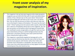 Front cover analysis of my
magazine of inspiration.
• This magazine is by we love pop magazine who make pop genre
magazine, you can tell its for that with it’s pink and white colour
scheme. It has a female star on the cover which “Cheryl Cole”
and only teenage girls will listen to her music, this is to attract
fans. You can also see pictures of other stars who are male and
are on the beach in boxes at the bottom. The cover has the star’s
name “ Cheryl” going across her picture with a quote underneath
this is done to immediately attract fans to this magazine. You can
also see posters as the bottom which teenage girls would have.
The masthead is easily recognisable as its got the name we love
pop in back black writing on a white background but also the
world love is not there and they have used a pink love heart
there instead which adds an effect.
• This magazine is specifically targeted at teenage girls as the
colours used are feminine but also the main artist on the cover
would only be popular with females rather than males who
would be more interested in a footballer. The cover also has
many cover lines which grab attention as they appear to be quite
interesting but they also stand out too.
 