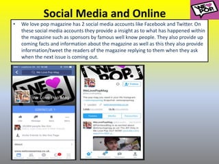 Social Media and Online
• We love pop magazine has 2 social media accounts like Facebook and Twitter. On
these social media accounts they provide a insight as to what has happened within
the magazine such as sponsors by famous well know people. They also provide up
coming facts and information about the magazine as well as this they also provide
information/tweet the readers of the magazine replying to them when they ask
when the next issue is coming out.
 