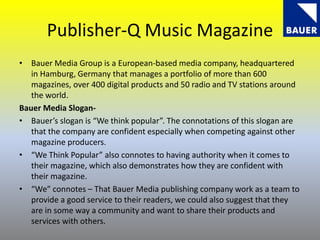 Publisher-Q Music Magazine
• Bauer Media Group is a European-based media company, headquartered
in Hamburg, Germany that manages a portfolio of more than 600
magazines, over 400 digital products and 50 radio and TV stations around
the world.
Bauer Media Slogan-
• Bauer’s slogan is “We think popular”. The connotations of this slogan are
that the company are confident especially when competing against other
magazine producers.
• “We Think Popular” also connotes to having authority when it comes to
their magazine, which also demonstrates how they are confident with
their magazine.
• “We” connotes – That Bauer Media publishing company work as a team to
provide a good service to their readers, we could also suggest that they
are in some way a community and want to share their products and
services with others.
 