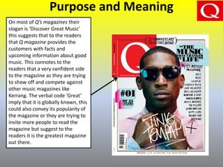 Purpose and Meaning
On most of Q’s magazines their
slogan is ‘Discover Great Music’
this suggests that to the readers
that Q magazine provides the
customers with facts and
upcoming information about good
music. This connotes to the
readers that a very confident side
to the magazine as they are trying
to show off and compete against
other music magazines like
Kerrang. The verbal code ‘Great’
imply that it is globally known, this
could also convey its popularity of
the magazine or they are trying to
invite more people to read the
magazine but suggest to the
readers it is the greatest magazine
out there.
 
