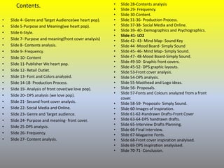 Contents.
• Slide 4- Genre and Target Audience(we heart pop).
• Slide 5-Purpose and Meaning(we heart pop).
• Slide 6-Style.
• Slide 7- Purpose and meaning(front cover analysis)
• Slide 8- Contents analysis.
• Slide 9- Frequency.
• Slide 10- Content
• Slide 11-Publisher We heart pop.
• Slide 12- Retail Outlet.
• Slide 13- Font and Colors analyzed.
• Slide 14-18- Production Process.
• Slide 19- Analysis of front cover(we love pop).
• Slide 20- DPS analysis (we love pop).
• Slide 21- Second front cover analysis.
• Slide 22- Social Media and Online.
• Slide 23- Genre and Target audience.
• Slide 24- Purpose and meaning- front cover.
• Slide 25-DPS analysis.
• Slide 26- Frequency.
• Slide 27- Content analysis.
• Slide 28-Contents analysis
• Slide 29- Frequency.
• Slide 30-Content.
• Slide 31-36- Production Process.
• Slide 37-38- Social Media and Online.
• Slide 39- 40- Demographics and Psychographics.
• Slide 41- LO2
• Slide 42- 43- Mind Map- Sound Key
• Slide 44 -Mood Board- Simply Sound
• Slide 45- 46- Mind Map- Simply Sound.
• Slide 47- 48-Mood Board-Simply Sound.
• Slide 49-50- Graphic front covers.
• Slide 45-52- DPS graphic layouts.
• Slide 53-Front cover analysis.
• Slide 54-DPS analysis.
• Slide 55-Masthead and Logo ideas.
• Slide 56- Proposals.
• Slide 57-Fonts and Colours analyzed from a front
cover.
• Slide 58-59- Proposals- Simply Sound.
• Slide 60-Images of inspiration.
• Slide 61-62-Handrawn Drafts-Front Cover
• Slide 63-64-DPS handrawn drafts.
• Slide 65-Interview Drafts Planning.
• Slide 66-Final Interview.
• Slide 67-Magazine Fonts.
• Slide 68-Front cover inspiration analyised.
• Slide 69-DPS inspiration analysised.
• Slide 70-71- Conclusion.
 